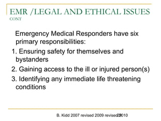 B. Kidd 2007 revised 2009 revised 201029
EMR /LEGAL AND ETHICAL ISSUES
CONT
Emergency Medical Responders have six
primary responsibilities:
1. Ensuring safety for themselves and
bystanders
2. Gaining access to the ill or injured person(s)
3. Identifying any immediate life threatening
conditions
 