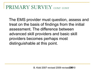 B. Kidd 2007 revised 2009 revised 2010290
PRIMARY SURVEY CONT CONT
The EMS provider must question, assess and
treat on the basis of findings from the initial
assessment. The difference between
advanced skill providers and basic skill
providers becomes perhaps most
distinguishable at this point.
 
