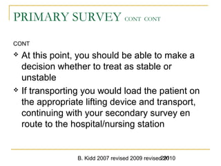 B. Kidd 2007 revised 2009 revised 2010291
PRIMARY SURVEY CONT CONT
CONT
 At this point, you should be able to make a
decision whether to treat as stable or
unstable
 If transporting you would load the patient on
the appropriate lifting device and transport,
continuing with your secondary survey en
route to the hospital/nursing station
 