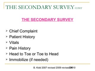 B. Kidd 2007 revised 2009 revised 2010294
THE SECONDARY SURVEYCONT
THE SECONDARY SURVEY
 Chief Complaint
 Patient History
 Vitals
 Pain History
 Head to Toe or Toe to Head
 Immobilize (if needed)
 