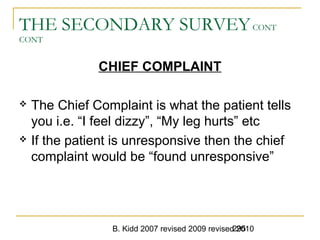 B. Kidd 2007 revised 2009 revised 2010295
THE SECONDARY SURVEYCONT
CONT
CHIEF COMPLAINT
 The Chief Complaint is what the patient tells
you i.e. “I feel dizzy”, “My leg hurts” etc
 If the patient is unresponsive then the chief
complaint would be “found unresponsive”
 