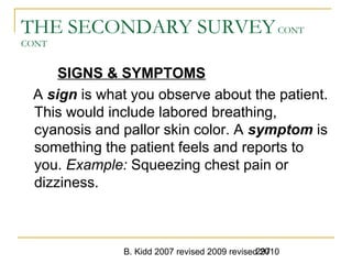 B. Kidd 2007 revised 2009 revised 2010297
THE SECONDARY SURVEYCONT
CONT
SIGNS & SYMPTOMS
A sign is what you observe about the patient.
This would include labored breathing,
cyanosis and pallor skin color. A symptom is
something the patient feels and reports to
you. Example: Squeezing chest pain or
dizziness.
 