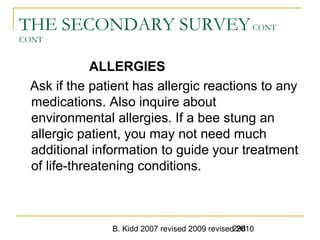 B. Kidd 2007 revised 2009 revised 2010298
THE SECONDARY SURVEYCONT
CONT
ALLERGIES
Ask if the patient has allergic reactions to any
medications. Also inquire about
environmental allergies. If a bee stung an
allergic patient, you may not need much
additional information to guide your treatment
of life-threatening conditions.
 