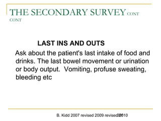 B. Kidd 2007 revised 2009 revised 2010301
THE SECONDARY SURVEYCONT
CONT
LAST INS AND OUTS
Ask about the patient's last intake of food and
drinks. The last bowel movement or urination
or body output. Vomiting, profuse sweating,
bleeding etc
 
