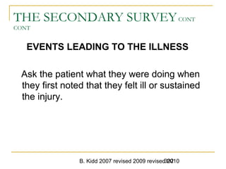 B. Kidd 2007 revised 2009 revised 2010302
THE SECONDARY SURVEYCONT
CONT
EVENTS LEADING TO THE ILLNESS
Ask the patient what they were doing when
they first noted that they felt ill or sustained
the injury.
 