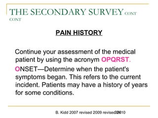 B. Kidd 2007 revised 2009 revised 2010304
THE SECONDARY SURVEYCONT
CONT
PAIN HISTORY
Continue your assessment of the medical
patient by using the acronym OPQRST.
ONSET—Determine when the patient's
symptoms began. This refers to the current
incident. Patients may have a history of years
for some conditions.
 