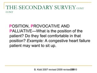 B. Kidd 2007 revised 2009 revised 2010305
THE SECONDARY SURVEYCONT
CONT
POSITION, PROVOCATIVE AND
PALLIATIVE—What is the position of the
patient? Do they feel comfortable in that
position? Example: A congestive heart failure
patient may want to sit up.
 