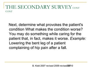 B. Kidd 2007 revised 2009 revised 2010307
THE SECONDARY SURVEYCONT
CONT
Next, determine what provokes the patient's
condition What makes the condition worse?
You may do something while caring for the
patient that, in fact, makes it worse. Example:
Lowering the bent leg of a patient
complaining of hip pain after a fall.
 
