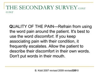 B. Kidd 2007 revised 2009 revised 2010310
THE SECONDARY SURVEYCONT
CONT
QUALITY OF THE PAIN—Refrain from using
the word pain around the patient. It's best to
use the word discomfort. If you keep
associating pain with their condition, it
frequently escalates. Allow the patient to
describe their discomfort in their own words.
Don't put words in their mouth.
 