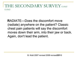 B. Kidd 2007 revised 2009 revised 2010311
THE SECONDARY SURVEYCONT
CONT
RADIATE—Does the discomfort move
(radiate) anywhere on the patient? Classic
chest pain patients will say the discomfort
moves down their arm, into their jaw or back.
Again, don't lead the patient.
 