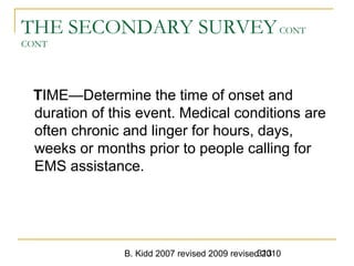 B. Kidd 2007 revised 2009 revised 2010313
THE SECONDARY SURVEYCONT
CONT
TIME—Determine the time of onset and
duration of this event. Medical conditions are
often chronic and linger for hours, days,
weeks or months prior to people calling for
EMS assistance.
 