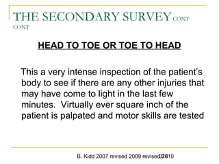 B. Kidd 2007 revised 2009 revised 2010314
THE SECONDARY SURVEYCONT
CONT
HEAD TO TOE OR TOE TO HEAD
This a very intense inspection of the patient’s
body to see if there are any other injuries that
may have come to light in the last few
minutes. Virtually ever square inch of the
patient is palpated and motor skills are tested
 