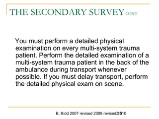 B. Kidd 2007 revised 2009 revised 2010315
THE SECONDARY SURVEYCONT
You must perform a detailed physical
examination on every multi-system trauma
patient. Perform the detailed examination of a
multi-system trauma patient in the back of the
ambulance during transport whenever
possible. If you must delay transport, perform
the detailed physical exam on scene.
 