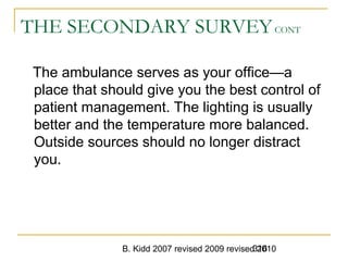 B. Kidd 2007 revised 2009 revised 2010316
THE SECONDARY SURVEYCONT
The ambulance serves as your office—a
place that should give you the best control of
patient management. The lighting is usually
better and the temperature more balanced.
Outside sources should no longer distract
you.
 