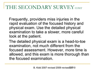 B. Kidd 2007 revised 2009 revised 2010317
THE SECONDARY SURVEYCONT
Frequently, providers miss injuries in the
rapid evaluation of the focused history and
physical exam. Use the detailed physical
examination to take a slower, more careful
look at the patient.
The detailed physical exam is a head-to-toe
examination, not much different from the
focused assessment. However, more time is
allowed, and this exam is more thorough than
the focused examination.
 