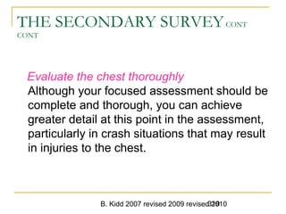 B. Kidd 2007 revised 2009 revised 2010319
THE SECONDARY SURVEYCONT
CONT
Evaluate the chest thoroughly
Although your focused assessment should be
complete and thorough, you can achieve
greater detail at this point in the assessment,
particularly in crash situations that may result
in injuries to the chest.
 