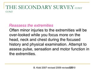 B. Kidd 2007 revised 2009 revised 2010323
THE SECONDARY SURVEYCONT
CONT
Reassess the extremities
Often minor injuries to the extremities will be
over-looked while you focus more on the
head, neck and chest during the focused
history and physical examination. Attempt to
assess pulse, sensation and motor function in
the extremities.
 