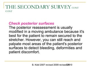 B. Kidd 2007 revised 2009 revised 2010324
THE SECONDARY SURVEYCONT
CONT
Check posterior surfaces
The posterior reassessment is usually
modified in a moving ambulance because it's
best for the patient to remain secured to the
stretcher. However, you can still reach and
palpate most areas of the patient's posterior
surfaces to detect bleeding, deformities and
patient discomfort.
 