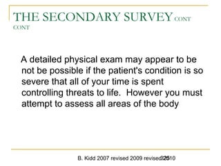 B. Kidd 2007 revised 2009 revised 2010325
THE SECONDARY SURVEYCONT
CONT
A detailed physical exam may appear to be
not be possible if the patient's condition is so
severe that all of your time is spent
controlling threats to life. However you must
attempt to assess all areas of the body
 