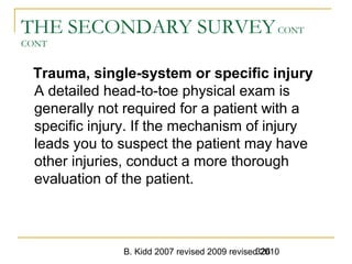 B. Kidd 2007 revised 2009 revised 2010326
THE SECONDARY SURVEYCONT
CONT
Trauma, single-system or specific injury
A detailed head-to-toe physical exam is
generally not required for a patient with a
specific injury. If the mechanism of injury
leads you to suspect the patient may have
other injuries, conduct a more thorough
evaluation of the patient.
 