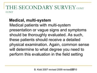 B. Kidd 2007 revised 2009 revised 2010327
THE SECONDARY SURVEYCONT
CONT
Medical, multi-system
Medical patients with multi-system
presentation or vague signs and symptoms
should be thoroughly evaluated. As such,
these patients should receive a detailed
physical examination. Again, common sense
will determine to what degree you need to
perform this evaluation in the field setting
 