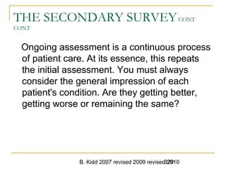 B. Kidd 2007 revised 2009 revised 2010329
THE SECONDARY SURVEYCONT
CONT
Ongoing assessment is a continuous process
of patient care. At its essence, this repeats
the initial assessment. You must always
consider the general impression of each
patient's condition. Are they getting better,
getting worse or remaining the same?
 