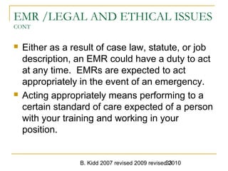 B. Kidd 2007 revised 2009 revised 201033
EMR /LEGAL AND ETHICAL ISSUES
CONT
 Either as a result of case law, statute, or job
description, an EMR could have a duty to act
at any time. EMRs are expected to act
appropriately in the event of an emergency.
 Acting appropriately means performing to a
certain standard of care expected of a person
with your training and working in your
position.
 