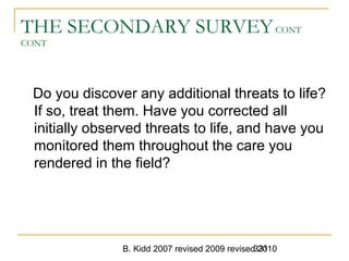 B. Kidd 2007 revised 2009 revised 2010331
THE SECONDARY SURVEYCONT
CONT
Do you discover any additional threats to life?
If so, treat them. Have you corrected all
initially observed threats to life, and have you
monitored them throughout the care you
rendered in the field?
 