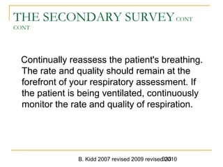 B. Kidd 2007 revised 2009 revised 2010333
THE SECONDARY SURVEYCONT
CONT
Continually reassess the patient's breathing.
The rate and quality should remain at the
forefront of your respiratory assessment. If
the patient is being ventilated, continuously
monitor the rate and quality of respiration.
 