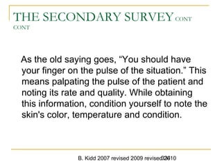 B. Kidd 2007 revised 2009 revised 2010334
THE SECONDARY SURVEYCONT
CONT
As the old saying goes, “You should have
your finger on the pulse of the situation.” This
means palpating the pulse of the patient and
noting its rate and quality. While obtaining
this information, condition yourself to note the
skin's color, temperature and condition.
 
