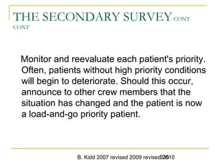B. Kidd 2007 revised 2009 revised 2010335
THE SECONDARY SURVEYCONT
CONT
Monitor and reevaluate each patient's priority.
Often, patients without high priority conditions
will begin to deteriorate. Should this occur,
announce to other crew members that the
situation has changed and the patient is now
a load-and-go priority patient.
 