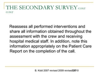 B. Kidd 2007 revised 2009 revised 2010337
THE SECONDARY SURVEYCONT
CONT
Reassess all performed interventions and
share all information obtained throughout the
assessment with the crew and receiving
hospital medical staff. In addition, note this
information appropriately on the Patient Care
Report on the completion of the call.
 
