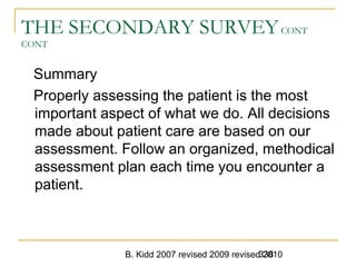 B. Kidd 2007 revised 2009 revised 2010338
THE SECONDARY SURVEYCONT
CONT
Summary
Properly assessing the patient is the most
important aspect of what we do. All decisions
made about patient care are based on our
assessment. Follow an organized, methodical
assessment plan each time you encounter a
patient.
 