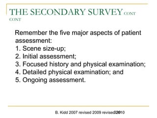 B. Kidd 2007 revised 2009 revised 2010339
THE SECONDARY SURVEYCONT
CONT
Remember the five major aspects of patient
assessment:
1. Scene size-up;
2. Initial assessment;
3. Focused history and physical examination;
4. Detailed physical examination; and
5. Ongoing assessment.
 