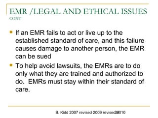 B. Kidd 2007 revised 2009 revised 201034
EMR /LEGAL AND ETHICAL ISSUES
CONT
 If an EMR fails to act or live up to the
established standard of care, and this failure
causes damage to another person, the EMR
can be sued
 To help avoid lawsuits, the EMRs are to do
only what they are trained and authorized to
do. EMRs must stay within their standard of
care.
 