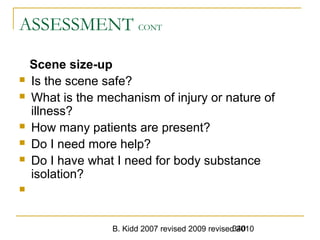 B. Kidd 2007 revised 2009 revised 2010340
ASSESSMENT CONT
Scene size-up
 Is the scene safe?
 What is the mechanism of injury or nature of
illness?
 How many patients are present?
 Do I need more help?
 Do I have what I need for body substance
isolation?

 