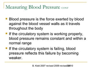 B. Kidd 2007 revised 2009 revised 2010344
Measuring Blood Pressure CONT
 Blood pressure is the force exerted by blood
against the blood vessel walls as it travels
throughout the body
 If the circulatory system is working properly,
blood pressure remains constant and within a
normal range
 If the circulatory system is failing, blood
pressure reflects this failure by becoming
weaker.
 