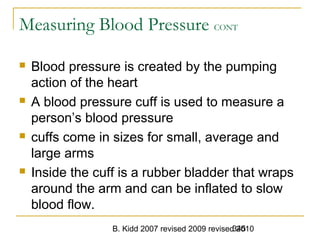 B. Kidd 2007 revised 2009 revised 2010345
Measuring Blood Pressure CONT
 Blood pressure is created by the pumping
action of the heart
 A blood pressure cuff is used to measure a
person’s blood pressure
 cuffs come in sizes for small, average and
large arms
 Inside the cuff is a rubber bladder that wraps
around the arm and can be inflated to slow
blood flow.
 