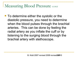 B. Kidd 2007 revised 2009 revised 2010349
Measuring Blood Pressure CONT
 To determine either the systolic or the
diastolic pressure, you need to determine
when the blood pulses through the brachial
arteries. This can be done by feeling the
radial artery as you inflate the cuff or by
listening to the surging blood through the
brachial artery with stethoscope.
 