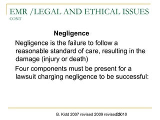 B. Kidd 2007 revised 2009 revised 201035
EMR /LEGAL AND ETHICAL ISSUES
CONT
Negligence
Negligence is the failure to follow a
reasonable standard of care, resulting in the
damage (injury or death)
Four components must be present for a
lawsuit charging negligence to be successful:
 