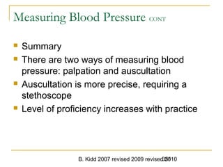 B. Kidd 2007 revised 2009 revised 2010351
Measuring Blood Pressure CONT
 Summary
 There are two ways of measuring blood
pressure: palpation and auscultation
 Auscultation is more precise, requiring a
stethoscope
 Level of proficiency increases with practice
 