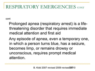 B. Kidd 2007 revised 2009 revised 2010357
RESPIRATORY EMERGENCIES CONT
cont
Prolonged apnea (respiratory arrest) is a life-
threatening disorder that requires immediate
medical attention and first aid
Any episode of apnea, even a temporary one,
in which a person turns blue, has a seizure,
becomes limp, or remains drowsy or
unconscious, requires prompt medical
attention.
 