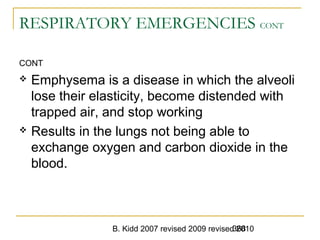 B. Kidd 2007 revised 2009 revised 2010368
RESPIRATORY EMERGENCIES CONT
CONT
 Emphysema is a disease in which the alveoli
lose their elasticity, become distended with
trapped air, and stop working
 Results in the lungs not being able to
exchange oxygen and carbon dioxide in the
blood.
 