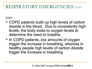 B. Kidd 2007 revised 2009 revised 2010369
RESPIRATORY EMERGENCIES CONT
CONT
 COPD patients build up high levels of carbon
dioxide in the blood. Due to consistently high
levels, the body looks to oxygen levels to
determine the need to breathe.
 In COPD patients, low amounts of oxygen
trigger the increase in breathing, whereas in
healthy people high levels of carbon dioxide
trigger the increase in breathing
 