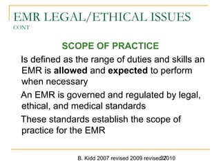 B. Kidd 2007 revised 2009 revised 201037
EMR LEGAL/ETHICAL ISSUES
CONT
SCOPE OF PRACTICE
Is defined as the range of duties and skills an
EMR is allowed and expected to perform
when necessary
An EMR is governed and regulated by legal,
ethical, and medical standards
These standards establish the scope of
practice for the EMR
 