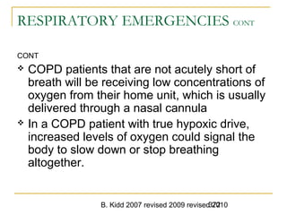 B. Kidd 2007 revised 2009 revised 2010372
RESPIRATORY EMERGENCIES CONT
CONT
 COPD patients that are not acutely short of
breath will be receiving low concentrations of
oxygen from their home unit, which is usually
delivered through a nasal cannula
 In a COPD patient with true hypoxic drive,
increased levels of oxygen could signal the
body to slow down or stop breathing
altogether.
 