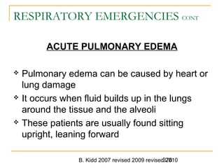 B. Kidd 2007 revised 2009 revised 2010378
RESPIRATORY EMERGENCIES CONT
ACUTE PULMONARY EDEMA
 Pulmonary edema can be caused by heart or
lung damage
 It occurs when fluid builds up in the lungs
around the tissue and the alveoli
 These patients are usually found sitting
upright, leaning forward
 