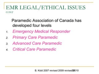 B. Kidd 2007 revised 2009 revised 201038
EMR LEGAL/ETHICAL ISSUES
CONT
Paramedic Association of Canada has
developed four levels
1. Emergency Medical Responder
2. Primary Care Paramedic
3. Advanced Care Paramedic
4. Critical Care Paramedic
 