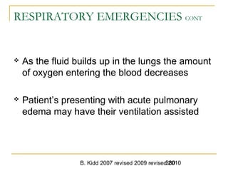 B. Kidd 2007 revised 2009 revised 2010380
RESPIRATORY EMERGENCIES CONT
 As the fluid builds up in the lungs the amount
of oxygen entering the blood decreases
 Patient’s presenting with acute pulmonary
edema may have their ventilation assisted
 