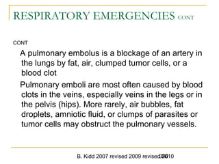 B. Kidd 2007 revised 2009 revised 2010386
RESPIRATORY EMERGENCIES CONT
CONT
A pulmonary embolus is a blockage of an artery in
the lungs by fat, air, clumped tumor cells, or a
blood clot
Pulmonary emboli are most often caused by blood
clots in the veins, especially veins in the legs or in
the pelvis (hips). More rarely, air bubbles, fat
droplets, amniotic fluid, or clumps of parasites or
tumor cells may obstruct the pulmonary vessels.
 